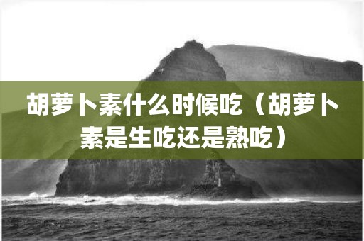 胡萝卜素什么时候吃（胡萝卜素是生吃还是熟吃）