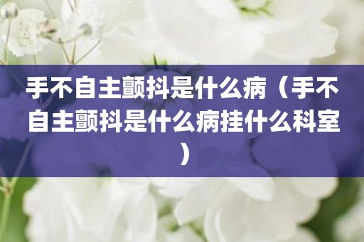 手不自主颤抖是什么病（手不自主颤抖是什么病挂什么科室）
