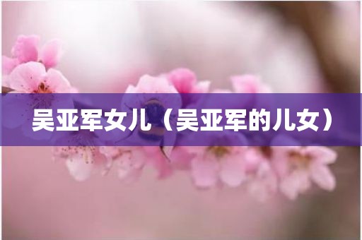吴亚军女儿（吴亚军的儿女）
