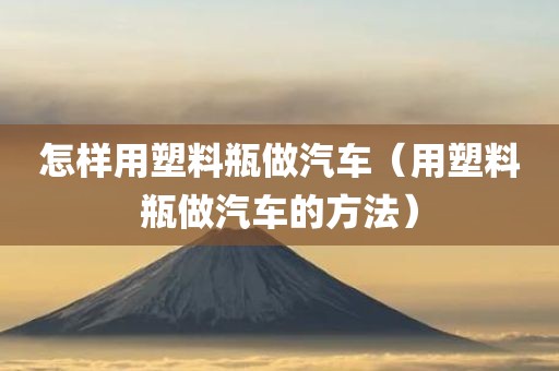 怎样用塑料瓶做汽车（用塑料瓶做汽车的方法）