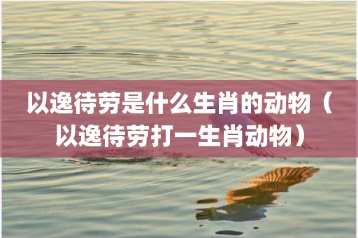 以逸待劳是什么生肖的动物(以逸待劳打一生肖动物)