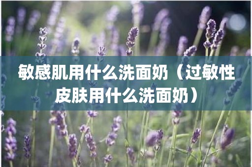 敏感肌用什么洗面奶（过敏性皮肤用什么洗面奶）