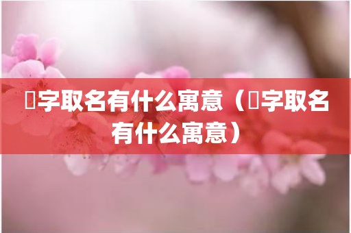 妧字取名有什么寓意(漌字取名有什么寓意)