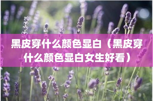 黑皮穿什么颜色显白（黑皮穿什么颜色显白女生好看）