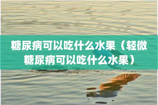 糖尿病可以吃什么水果(轻微糖尿病可以吃什么水果)