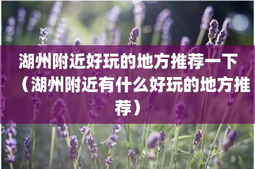 湖州附近好玩的地方推荐一下（湖州附近有什么好玩的地方推荐）