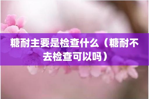 糖耐主要是检查什么（糖耐不去检查可以吗）