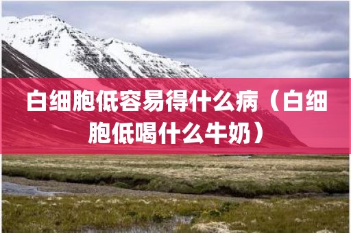 白细胞低容易得什么病（白细胞低喝什么牛奶）