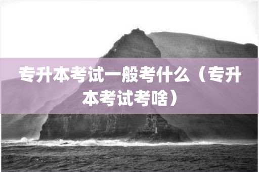 专升本考试一般考什么（专升本考试考啥）