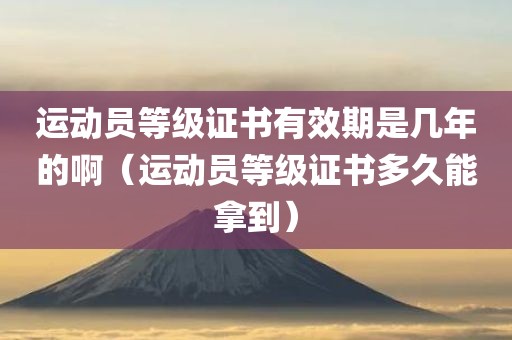 运动员等级证书有效期是几年的啊（运动员等级证书多久能拿到）