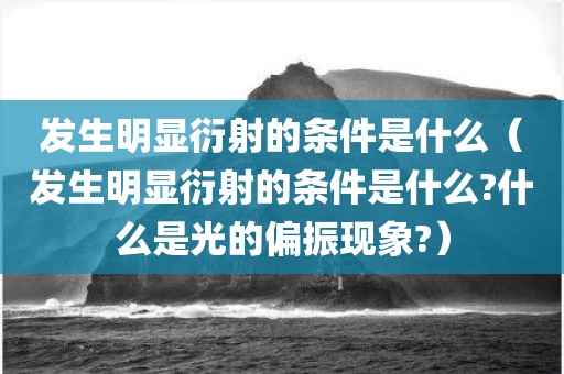 发生明显衍射的条件是什么（发生明显衍射的条件是什么?什么是光的偏振现象?）