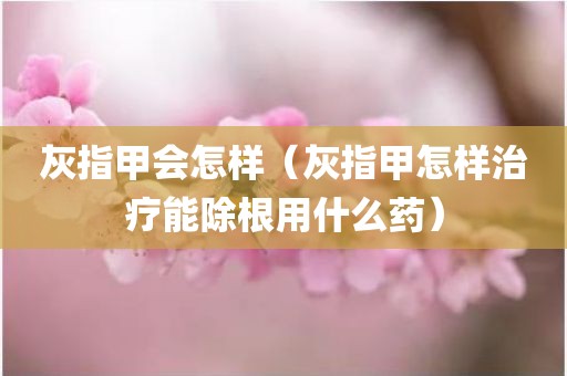 灰指甲会怎样（灰指甲怎样治疗能除根用什么药）