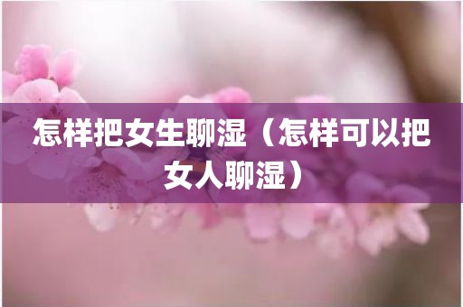 怎样把女生聊湿（怎样可以把女人聊湿）