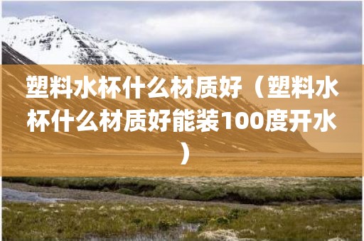 塑料水杯什么材质好（塑料水杯什么材质好能装100度开水）