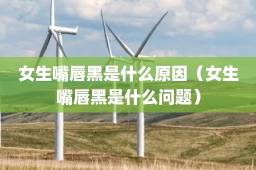 女生嘴唇黑是什么原因（女生嘴唇黑是什么问题）