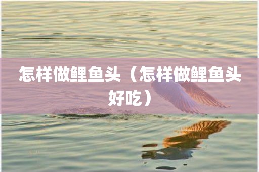 怎样做鲤鱼头（怎样做鲤鱼头好吃）
