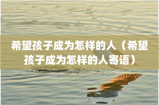 希望孩子成为怎样的人(希望孩子成为怎样的人寄语) 希望孩子成为怎样的人(希望孩子成为怎样的人寄语)