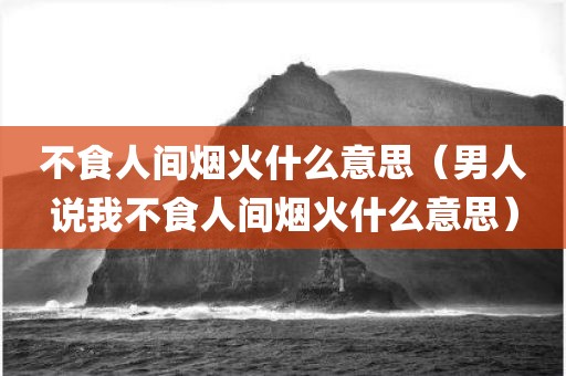 不食人间烟火什么意思（男人说我不食人间烟火什么意思）