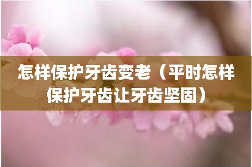 怎样保护牙齿变老（平时怎样保护牙齿让牙齿坚固）