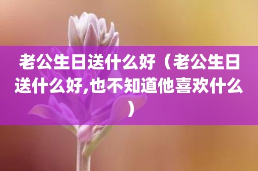 老公生日送什么好（老公生日送什么好,也不知道他喜欢什么）