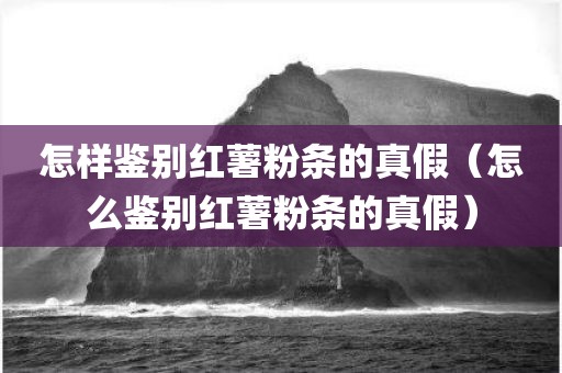 怎样鉴别红薯粉条的真假（怎么鉴别红薯粉条的真假）