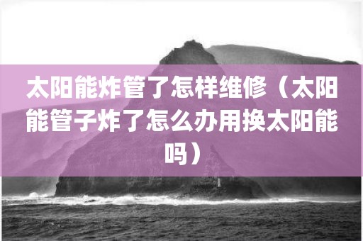 太阳能炸管了怎样维修（太阳能管子炸了怎么办用换太阳能吗）