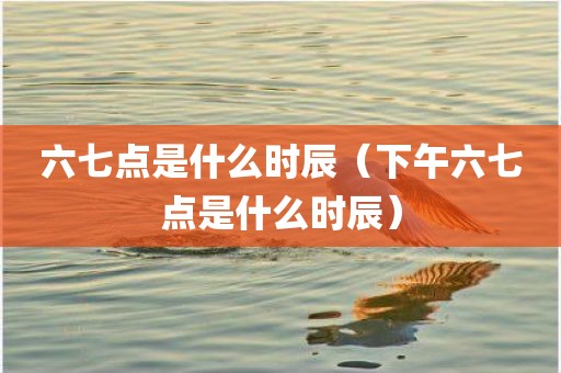 六七点是什么时辰（下午六七点是什么时辰）