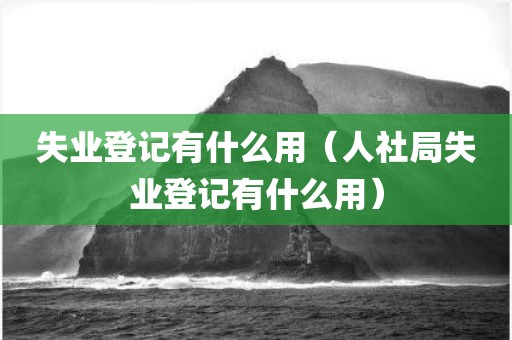 失业登记有什么用（人社局失业登记有什么用）