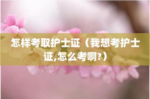 怎样考取护士证（我想考护士证,怎么考啊?）