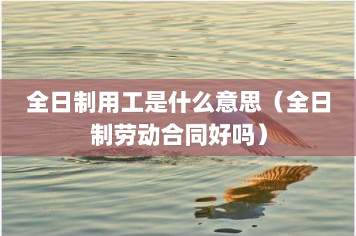 全日制用工是什么意思（全日制劳动合同好吗）