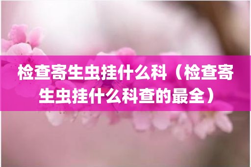 检查寄生虫挂什么科（检查寄生虫挂什么科查的最全）