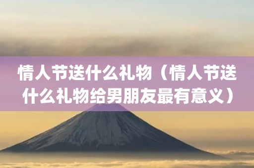 情人节送什么礼物（情人节送什么礼物给男朋友最有意义）