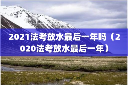 2021法考放水最后一年吗（2020法考放水最后一年）