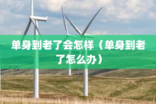 单身到老了会怎样(单身到老了怎么办) 单身到老了会怎样(单身到老了怎么办)
