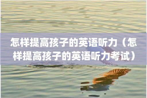 怎样提高孩子的英语听力（怎样提高孩子的英语听力考试）