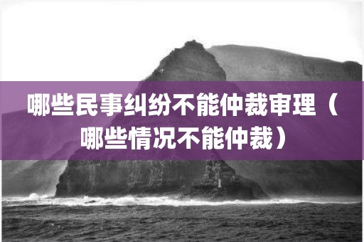哪些民事纠纷不能仲裁审理（哪些情况不能仲裁）