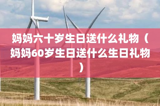 妈妈六十岁生日送什么礼物（妈妈60岁生日送什么生日礼物）