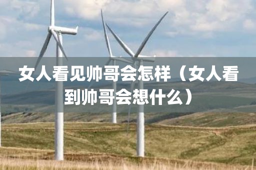 女人看见帅哥会怎样（女人看到帅哥会想什么）