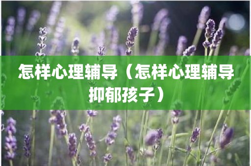 怎样心理辅导（怎样心理辅导抑郁孩子）
