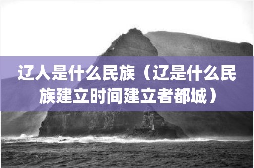 辽人是什么民族（辽是什么民族建立时间建立者都城）