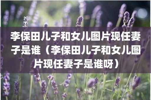 李保田儿子和女儿图片现任妻子是谁（李保田儿子和女儿图片现任妻子是谁呀）