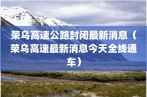 荣乌高速公路封闭最新消息（荣乌高速最新消息今天全线通车）