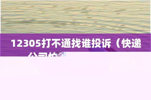 12305打不通找谁投诉（快递公司怕你打95068吗）