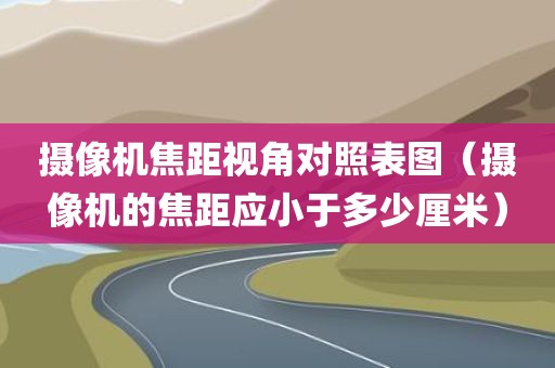 摄像机焦距视角对照表图（摄像机的焦距应小于多少厘米）