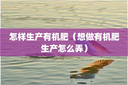 怎样生产有机肥（想做有机肥生产怎么弄）