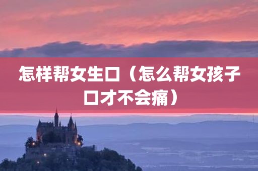 怎样帮女生口（怎么帮女孩子口才不会痛）