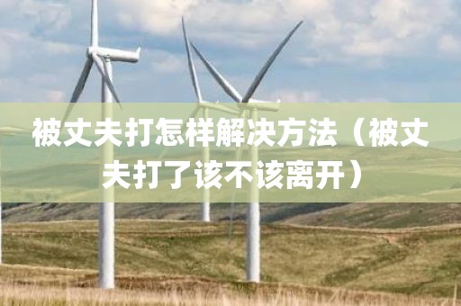 被丈夫打怎样解决方法（被丈夫打了该不该离开）
