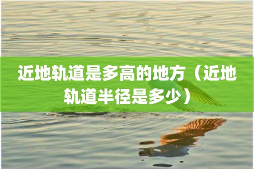 近地轨道是多高的地方（近地轨道半径是多少）