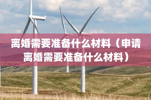 离婚需要准备什么材料（申请离婚需要准备什么材料）