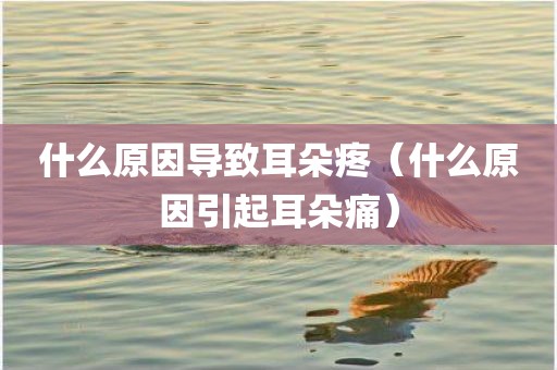 什么原因导致耳朵疼（什么原因引起耳朵痛）